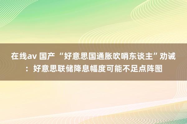 在线av 国产 “好意思国通胀吹哨东谈主”劝诫：好意思联储降息幅度可能不足点阵图