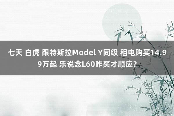 七天 白虎 跟特斯拉Model Y同级 租电购买14.99万起 乐说念L60咋买才顺应？