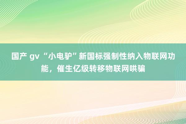 国产 gv “小电驴”新国标强制性纳入物联网功能，催生亿级转移物联网哄骗