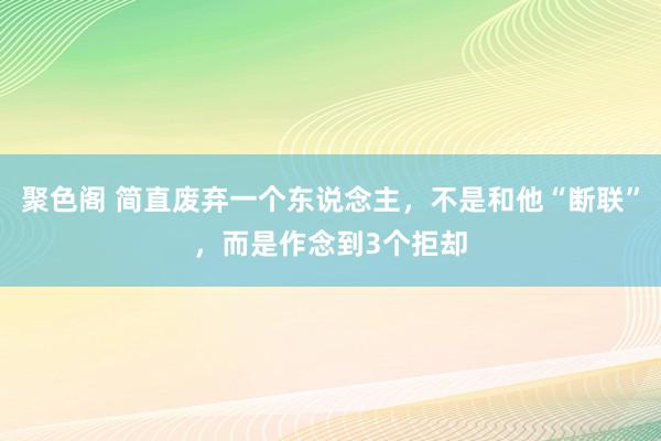 聚色阁 简直废弃一个东说念主，不是和他“断联”，而是作念到3个拒却