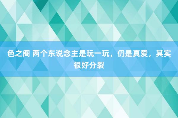 色之阁 两个东说念主是玩一玩，仍是真爱，其实很好分裂