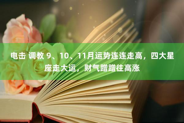 电击 调教 9、10、11月运势连连走高，四大星座走大运，财气蹭蹭往高涨