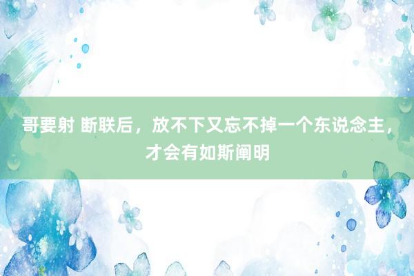 哥要射 断联后，放不下又忘不掉一个东说念主，才会有如斯阐明