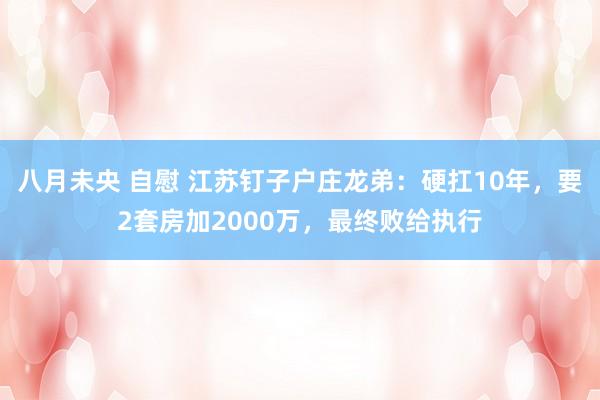 八月未央 自慰 江苏钉子户庄龙弟：硬扛10年，要2套房加2000万，最终败给执行