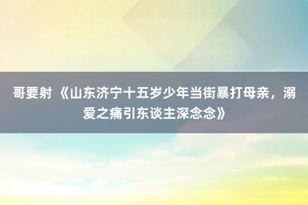 哥要射 《山东济宁十五岁少年当街暴打母亲，溺爱之痛引东谈主深念念》