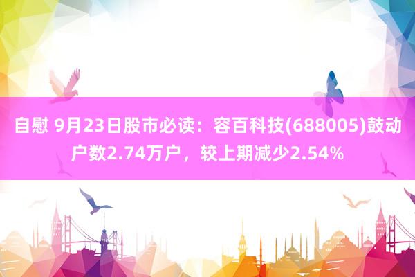 自慰 9月23日股市必读：容百科技(688005)鼓动户数2.74万户，较上期减少2.54%