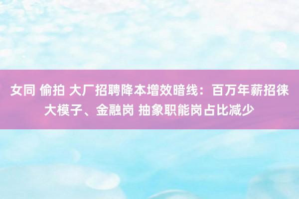 女同 偷拍 大厂招聘降本增效暗线：百万年薪招徕大模子、金融岗 抽象职能岗占比减少