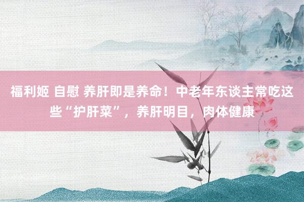 福利姬 自慰 养肝即是养命！中老年东谈主常吃这些“护肝菜”，养肝明目，肉体健康