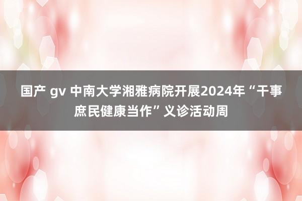 国产 gv 中南大学湘雅病院开展2024年“干事庶民健康当作”义诊活动周