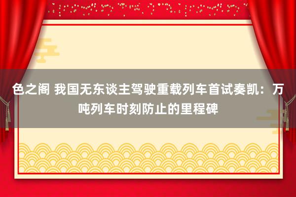 色之阁 我国无东谈主驾驶重载列车首试奏凯：万吨列车时刻防止的里程碑