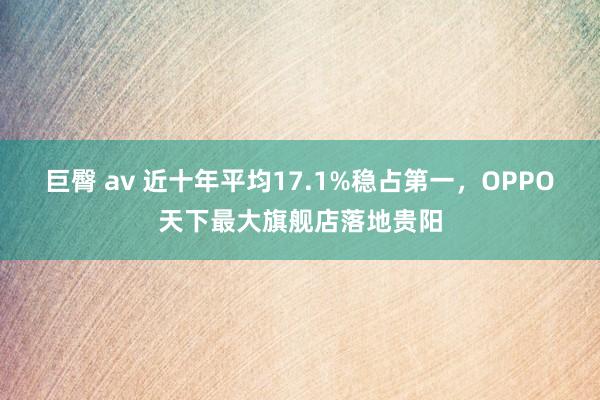 巨臀 av 近十年平均17.1%稳占第一，OPPO天下最大旗舰店落地贵阳