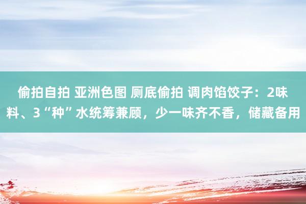 偷拍自拍 亚洲色图 厕底偷拍 调肉馅饺子：2味料、3“种”水统筹兼顾，少一味齐不香，储藏备用