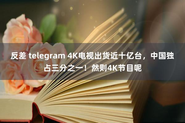 反差 telegram 4K电视出货近十亿台，中国独占三分之一！然则4K节目呢