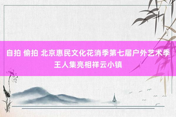 自拍 偷拍 北京惠民文化花消季第七届户外艺术季王人集亮相祥云小镇