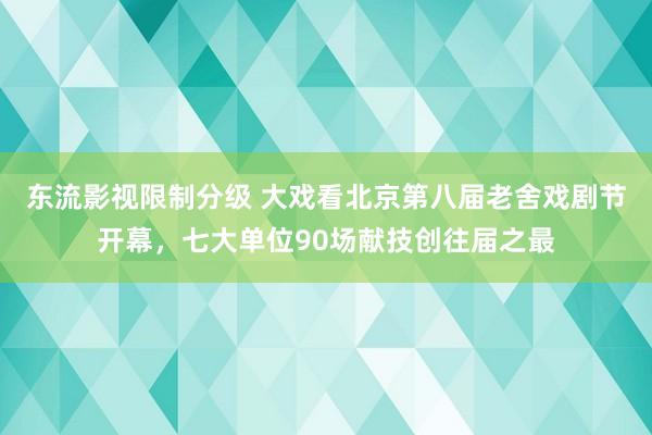 东流影视限制分级 大戏看北京第八届老舍戏剧节开幕，七大单位90场献技创往届之最