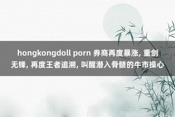 hongkongdoll porn 券商再度暴涨， 重剑无锋， 再度王者追溯， 叫醒潜入骨髓的牛市操心