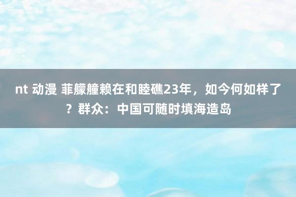 nt 动漫 菲艨艟赖在和睦礁23年，如今何如样了？群众：中国可随时填海造岛