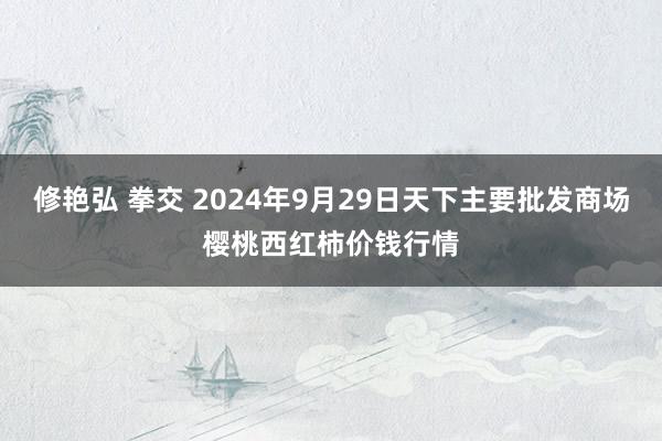 修艳弘 拳交 2024年9月29日天下主要批发商场樱桃西红柿价钱行情