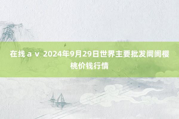 在线ａｖ 2024年9月29日世界主要批发阛阓樱桃价钱行情