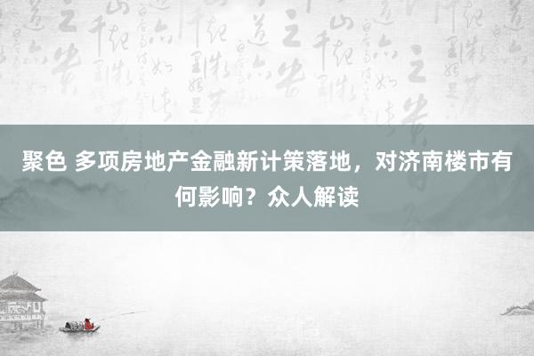 聚色 多项房地产金融新计策落地，对济南楼市有何影响？众人解读