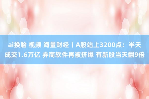 ai换脸 视频 海量财经丨A股站上3200点：半天成交1.6万亿 券商软件再被挤爆 有新股当天翻9倍