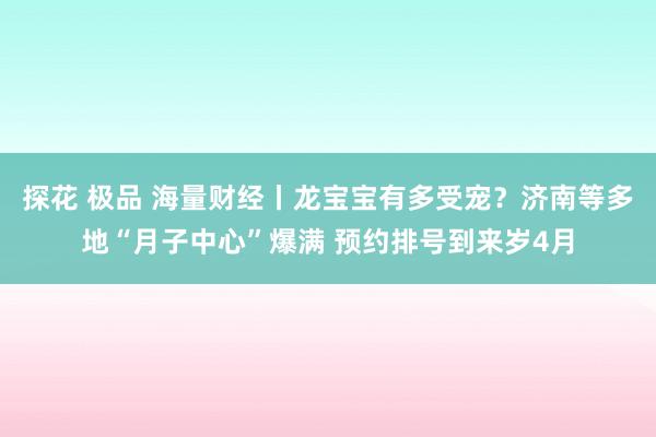 探花 极品 海量财经丨龙宝宝有多受宠？济南等多地“月子中心”爆满 预约排号到来岁4月