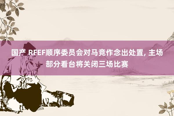 国产 RFEF顺序委员会对马竞作念出处置， 主场部分看台将关闭三场比赛