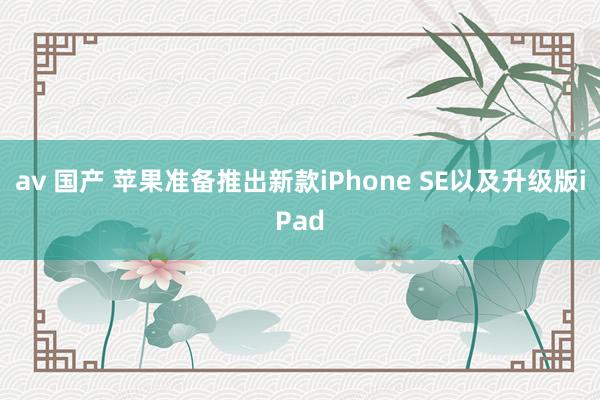 av 国产 苹果准备推出新款iPhone SE以及升级版iPad