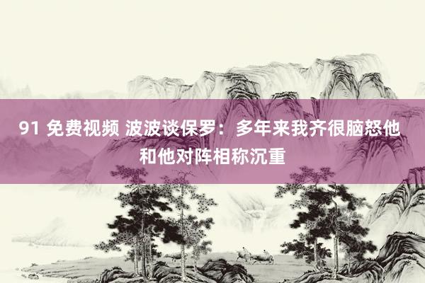 91 免费视频 波波谈保罗：多年来我齐很脑怒他 和他对阵相称沉重