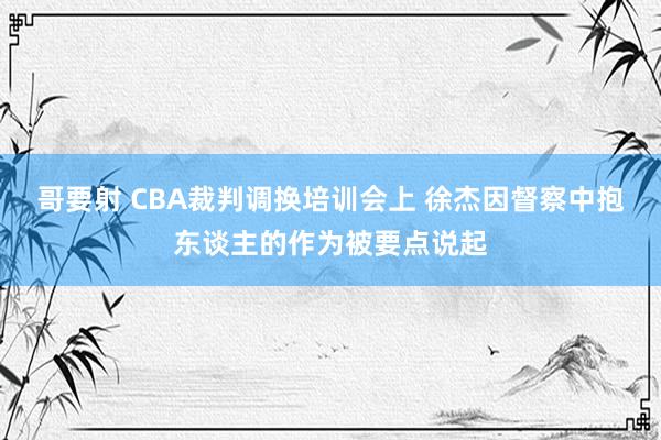 哥要射 CBA裁判调换培训会上 徐杰因督察中抱东谈主的作为被要点说起