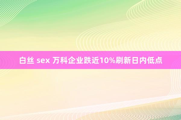 白丝 sex 万科企业跌近10%刷新日内低点