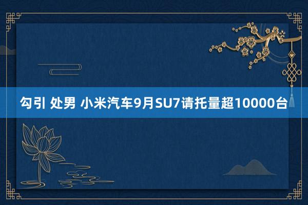 勾引 处男 小米汽车9月SU7请托量超10000台