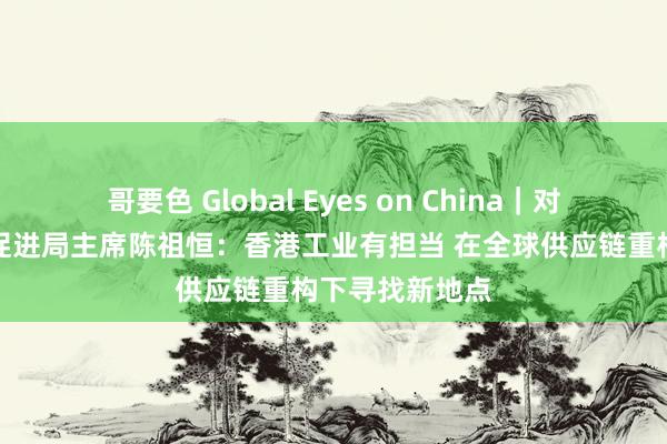 哥要色 Global Eyes on China｜对话香港坐蓐力促进局主席陈祖恒：香港工业有担当 在全球供应链重构下寻找新地点