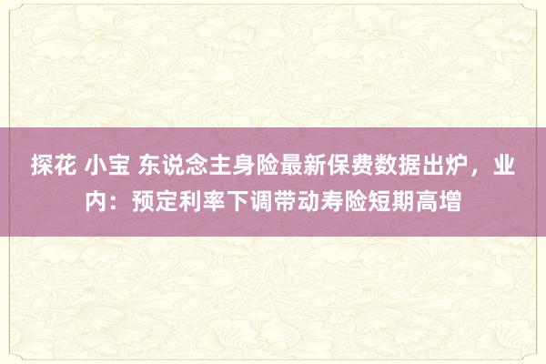 探花 小宝 东说念主身险最新保费数据出炉，业内：预定利率下调带动寿险短期高增