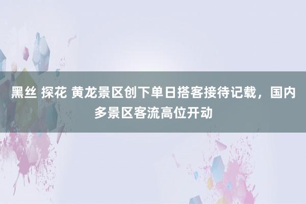 黑丝 探花 黄龙景区创下单日搭客接待记载，国内多景区客流高位开动