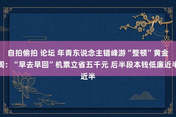 自拍偷拍 论坛 年青东说念主错峰游“整顿”黄金周：“早去早回”机票立省五千元 后半段本钱低廉近半