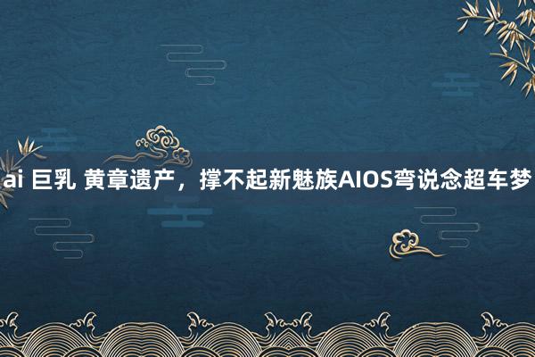 ai 巨乳 黄章遗产，撑不起新魅族AIOS弯说念超车梦