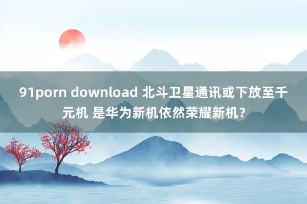 91porn download 北斗卫星通讯或下放至千元机 是华为新机依然荣耀新机？