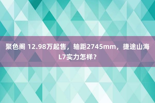 聚色阁 12.98万起售，轴距2745mm，捷途山海L7实力怎样？