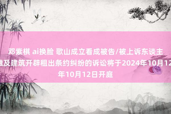 邓紫棋 ai换脸 歌山成立看成被告/被上诉东谈主的1起触及建筑开辟租出条约纠纷的诉讼将于2024年10月12日开庭