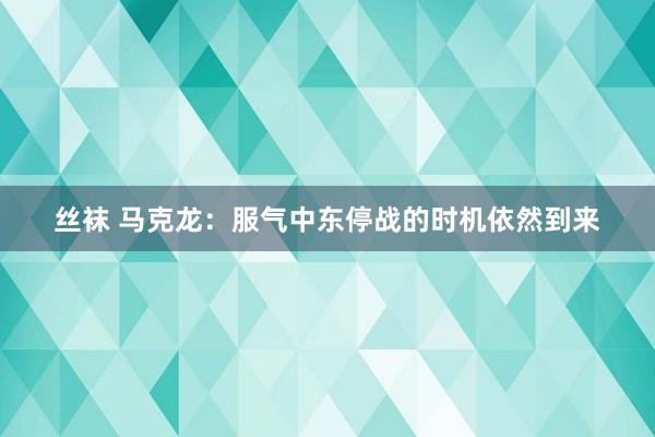 丝袜 马克龙：服气中东停战的时机依然到来