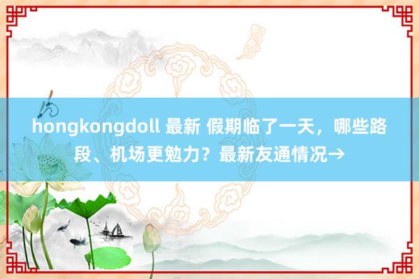 hongkongdoll 最新 假期临了一天，哪些路段、机场更勉力？最新友通情况→