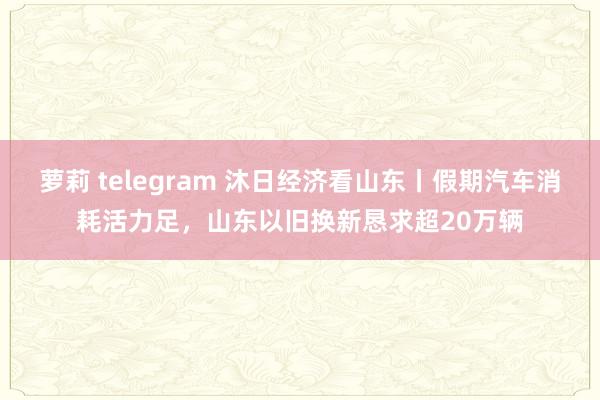 萝莉 telegram 沐日经济看山东丨假期汽车消耗活力足，山东以旧换新恳求超20万辆