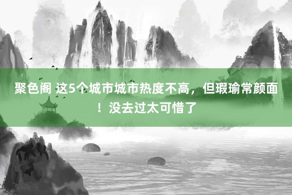 聚色阁 这5个城市城市热度不高，但瑕瑜常颜面！没去过太可惜了