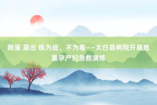 跳蛋 露出 练为战、不为看——太白县病院开展危重孕产妇急救演练