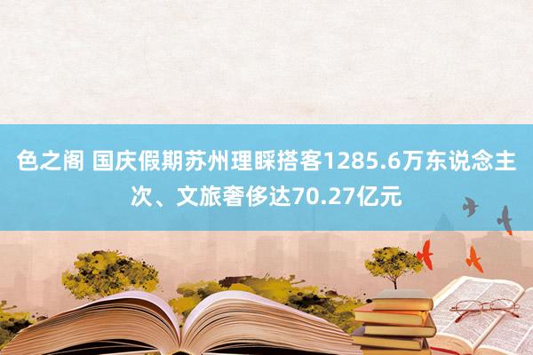 色之阁 国庆假期苏州理睬搭客1285.6万东说念主次、文旅奢侈达70.27亿元