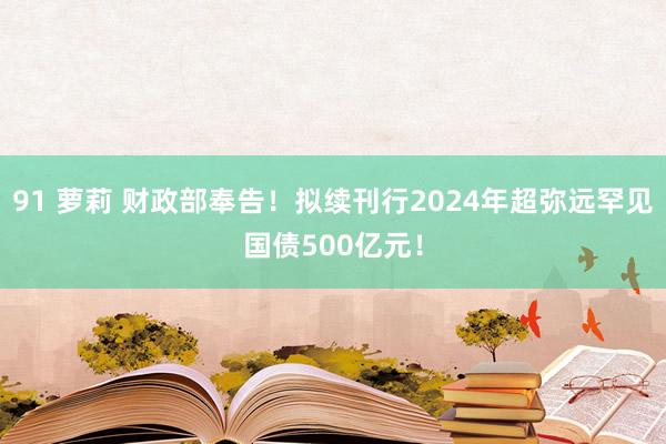 91 萝莉 财政部奉告！拟续刊行2024年超弥远罕见国债500亿元！