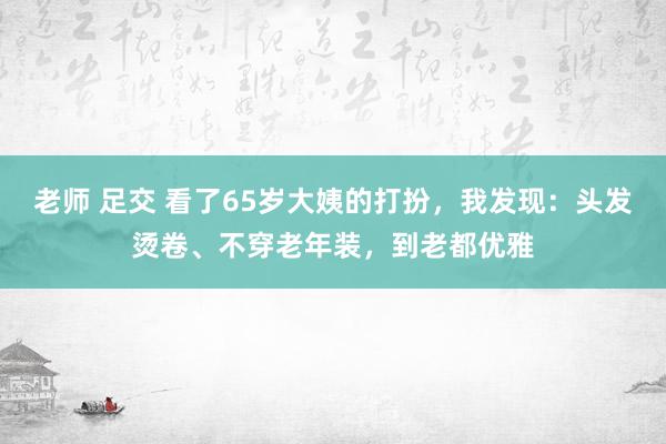 老师 足交 看了65岁大姨的打扮，我发现：头发烫卷、不穿老年装，到老都优雅