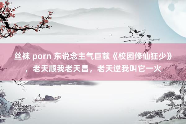 丝袜 porn 东说念主气巨献《校园修仙狂少》，老天顺我老天昌，老天逆我叫它一火