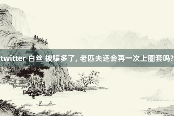 twitter 白丝 被骗多了， 老匹夫还会再一次上圈套吗?